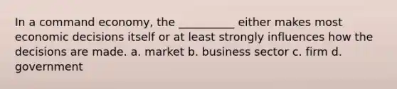 In a command economy, the __________ either makes most economic decisions itself or at least strongly influences how the decisions are made. a. market b. business sector c. firm d. government