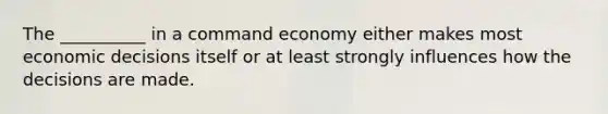 The __________ in a command economy either makes most economic decisions itself or at least strongly influences how the decisions are made.