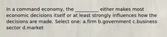 In a command economy, the __________ either makes most economic decisions itself or at least strongly influences how the decisions are made. Select one: a.firm b.government c.business sector d.market