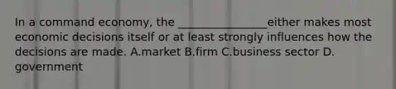 In a command economy, the ________________either makes most economic decisions itself or at least strongly influences how the decisions are made. A.market B.firm C.business sector D. government