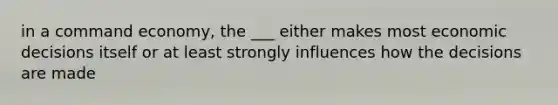 in a command economy, the ___ either makes most economic decisions itself or at least strongly influences how the decisions are made