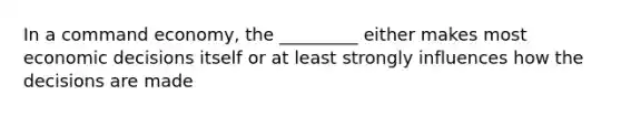 In a command economy, the _________ either makes most economic decisions itself or at least strongly influences how the decisions are made