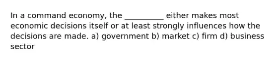 In a command economy, the __________ either makes most economic decisions itself or at least strongly influences how the decisions are made. a) government b) market c) firm d) business sector