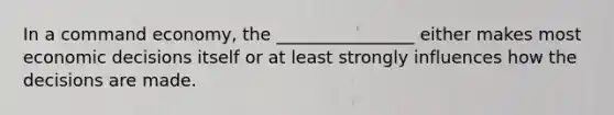 In a command economy, the ________________ either makes most economic decisions itself or at least strongly influences how the decisions are made.