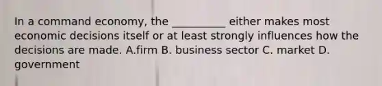 In a command economy, the __________ either makes most economic decisions itself or at least strongly influences how the decisions are made. A.firm B. business sector C. market D. government