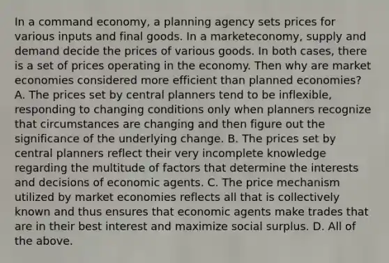 In a command​ economy, a planning agency sets prices for various inputs and final goods. In a market​economy, supply and demand decide the prices of various goods. In both​ cases, there is a set of prices operating in the economy. Then why are market economies considered more efficient than planned​ economies? A. The prices set by central planners tend to be​ inflexible, responding to changing conditions only when planners recognize that circumstances are changing and then figure out the significance of the underlying change. B. The prices set by central planners reflect their very incomplete knowledge regarding the multitude of factors that determine the interests and decisions of economic agents. C. The price mechanism utilized by market economies reflects all that is collectively known and thus ensures that economic agents make trades that are in their best interest and maximize social surplus. D. All of the above.