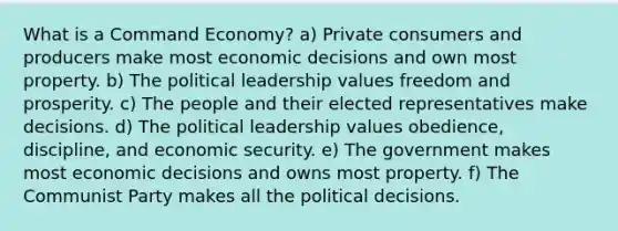 What is a Command Economy? a) Private consumers and producers make most economic decisions and own most property. b) The political leadership values freedom and prosperity. c) The people and their elected representatives make decisions. d) The political leadership values obedience, discipline, and economic security. e) The government makes most economic decisions and owns most property. f) The Communist Party makes all the political decisions.