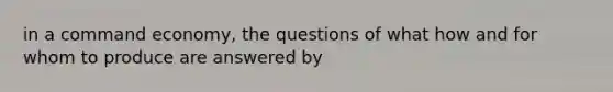 in a command economy, the questions of what how and for whom to produce are answered by