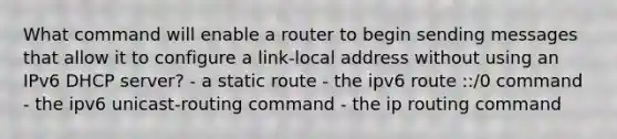 What command will enable a router to begin sending messages that allow it to configure a link-local address without using an IPv6 DHCP server? - a static route - the ipv6 route ::/0 command - the ipv6 unicast-routing command - the ip routing command