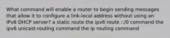 What command will enable a router to begin sending messages that allow it to configure a link-local address without using an IPv6 DHCP server? a static route the ipv6 route ::/0 command the ipv6 unicast-routing command the ip routing command