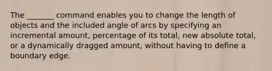 The _______ command enables you to change the length of objects and the included angle of arcs by specifying an incremental amount, percentage of its total, new absolute total, or a dynamically dragged amount, without having to define a boundary edge.