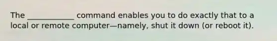 The ____________ command enables you to do exactly that to a local or remote computer—namely, shut it down (or reboot it).