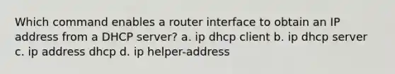 Which command enables a router interface to obtain an IP address from a DHCP server? a. ip dhcp client b. ip dhcp server c. ip address dhcp d. ip helper-address