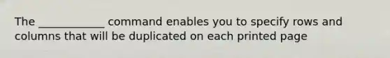 The ____________ command enables you to specify rows and columns that will be duplicated on each printed page