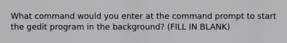 What command would you enter at the command prompt to start the gedit program in the background? (FILL IN BLANK)