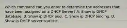 Which command can you enter to determine the addresses that have been assigned on a DHCP Server? A. Show ip DHCP database. B. Show ip DHCP pool. C. Show ip DHCP binding. D. Show ip DHCP server statistic.