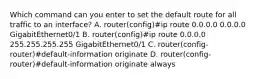 Which command can you enter to set the default route for all traffic to an interface? A. router(config)#ip route 0.0.0.0 0.0.0.0 GigabitEthernet0/1 B. router(config)#ip route 0.0.0.0 255.255.255.255 GigabitEthernet0/1 C. router(config-router)#default-information originate D. router(config-router)#default-information originate always