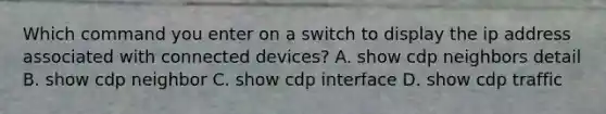 Which command you enter on a switch to display the ip address associated with connected devices? A. show cdp neighbors detail B. show cdp neighbor C. show cdp interface D. show cdp traffic