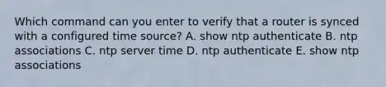 Which command can you enter to verify that a router is synced with a configured time source? A. show ntp authenticate B. ntp associations C. ntp server time D. ntp authenticate E. show ntp associations