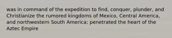 was in command of the expedition to find, conquer, plunder, and Christianize the rumored kingdoms of Mexico, Central America, and northwestern South America; penetrated the heart of the Aztec Empire