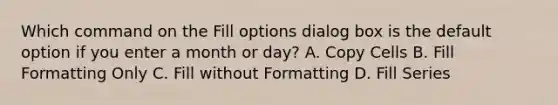 Which command on the Fill options dialog box is the default option if you enter a month or day? A. Copy Cells B. Fill Formatting Only C. Fill without Formatting D. Fill Series