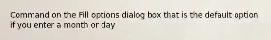 Command on the Fill options dialog box that is the default option if you enter a month or day