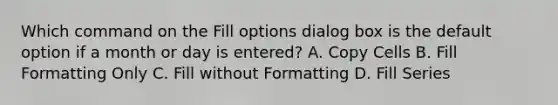 Which command on the Fill options dialog box is the default option if a month or day is entered? A. Copy Cells B. Fill Formatting Only C. Fill without Formatting D. Fill Series