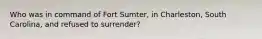 Who was in command of Fort Sumter, in Charleston, South Carolina, and refused to surrender?