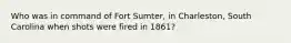 Who was in command of Fort Sumter, in Charleston, South Carolina when shots were fired in 1861?