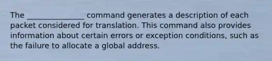 The _______________ command generates a description of each packet considered for translation. This command also provides information about certain errors or exception conditions, such as the failure to allocate a global address.