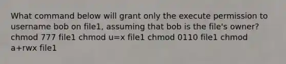 What command below will grant only the execute permission to username bob on file1, assuming that bob is the file's owner? chmod 777 file1 chmod u=x​ file1 ​chmod 0110 file1 ​chmod a+rwx file1