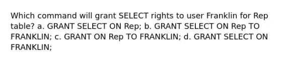 Which command will grant SELECT rights to user Franklin for Rep table? a. GRANT SELECT ON Rep; b. GRANT SELECT ON Rep TO FRANKLIN; c. GRANT ON Rep TO FRANKLIN; d. GRANT SELECT ON FRANKLIN;