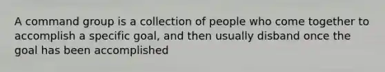 A command group is a collection of people who come together to accomplish a specific goal, and then usually disband once the goal has been accomplished