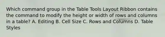 Which command group in the Table Tools Layout Ribbon contains the command to modify the height or width of rows and columns in a table? A. Editing B. Cell Size C. Rows and Columns D. Table Styles