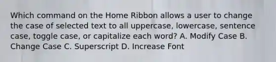 Which command on the Home Ribbon allows a user to change the case of selected text to all uppercase, lowercase, sentence case, toggle case, or capitalize each word? A. Modify Case B. Change Case C. Superscript D. Increase Font