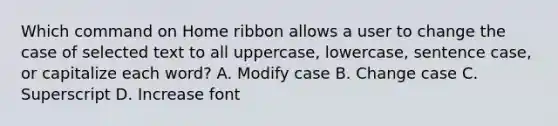 Which command on Home ribbon allows a user to change the case of selected text to all uppercase, lowercase, sentence case, or capitalize each word? A. Modify case B. Change case C. Superscript D. Increase font