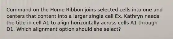 Command on the Home Ribbon joins selected cells into one and centers that content into a larger single cell Ex. Kathryn needs the title in cell A1 to align horizontally across cells A1 through D1. Which alignment option should she select?