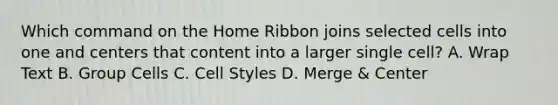 Which command on the Home Ribbon joins selected cells into one and centers that content into a larger single cell? A. Wrap Text B. Group Cells C. Cell Styles D. Merge & Center