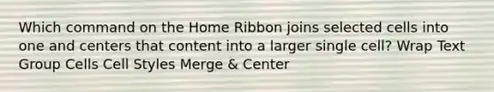 Which command on the Home Ribbon joins selected cells into one and centers that content into a larger single cell? Wrap Text Group Cells Cell Styles Merge & Center