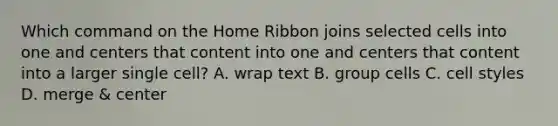 Which command on the Home Ribbon joins selected cells into one and centers that content into one and centers that content into a larger single cell? A. wrap text B. group cells C. cell styles D. merge & center