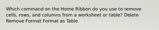 Which command on the Home Ribbon do you use to remove cells, rows, and columns from a worksheet or table? Delete Remove Format Format as Table