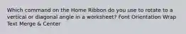 Which command on the Home Ribbon do you use to rotate to a vertical or diagonal angle in a worksheet? Font Orientation Wrap Text Merge & Center