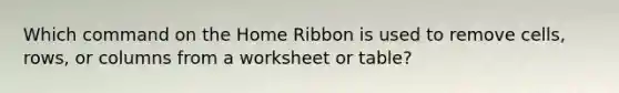 Which command on the Home Ribbon is used to remove cells, rows, or columns from a worksheet or table?