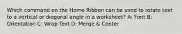 Which command on the Home Ribbon can be used to rotate text to a vertical or diagonal angle in a worksheet? A: Font B: Orientation C: Wrap Text D: Merge & Center