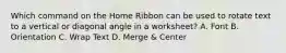 Which command on the Home Ribbon can be used to rotate text to a vertical or diagonal angle in a worksheet? A. Font B. Orientation C. Wrap Text D. Merge & Center