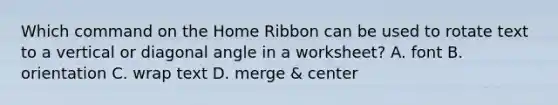 Which command on the Home Ribbon can be used to rotate text to a vertical or diagonal angle in a worksheet? A. font B. orientation C. wrap text D. merge & center