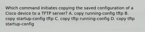 Which command initiates copying the saved configuration of a Cisco device to a TFTP server? A. copy running-config tftp B. copy startup-config tftp C. copy tftp running-config D. copy tftp startup-config