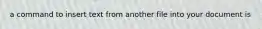 a command to insert text from another file into your document is