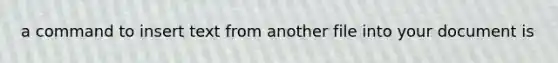 a command to insert text from another file into your document is