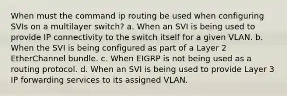 When must the command ip routing be used when configuring SVIs on a multilayer switch? a. When an SVI is being used to provide IP connectivity to the switch itself for a given VLAN. b. When the SVI is being configured as part of a Layer 2 EtherChannel bundle. c. When EIGRP is not being used as a routing protocol. d. When an SVI is being used to provide Layer 3 IP forwarding services to its assigned VLAN.